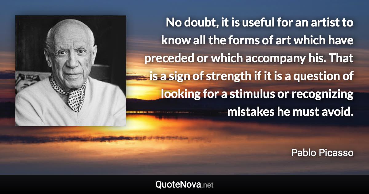 No doubt, it is useful for an artist to know all the forms of art which have preceded or which accompany his. That is a sign of strength if it is a question of looking for a stimulus or recognizing mistakes he must avoid. - Pablo Picasso quote