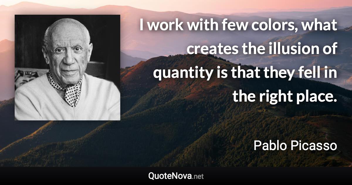 I work with few colors, what creates the illusion of quantity is that they fell in the right place. - Pablo Picasso quote