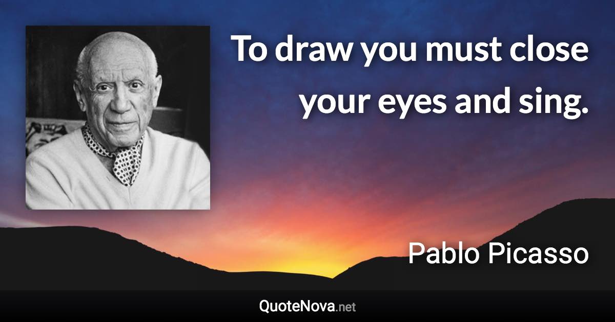 To draw you must close your eyes and sing. - Pablo Picasso quote