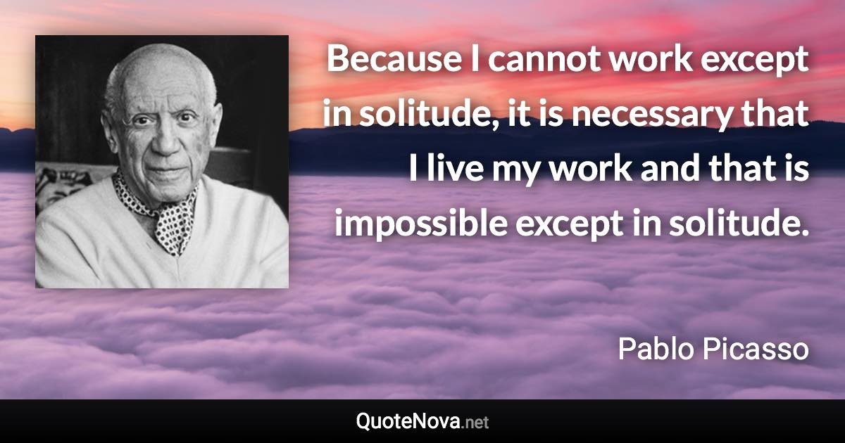 Because I cannot work except in solitude, it is necessary that I live my work and that is impossible except in solitude. - Pablo Picasso quote