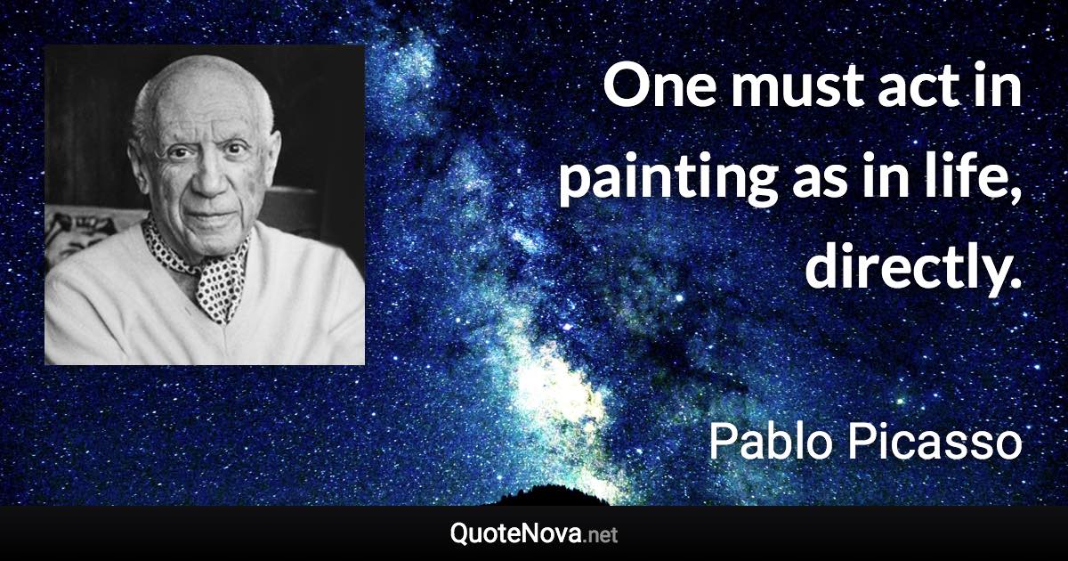 One must act in painting as in life, directly. - Pablo Picasso quote