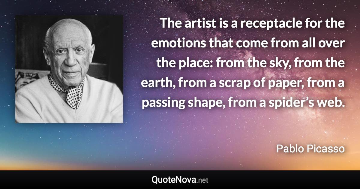 The artist is a receptacle for the emotions that come from all over the place: from the sky, from the earth, from a scrap of paper, from a passing shape, from a spider’s web. - Pablo Picasso quote