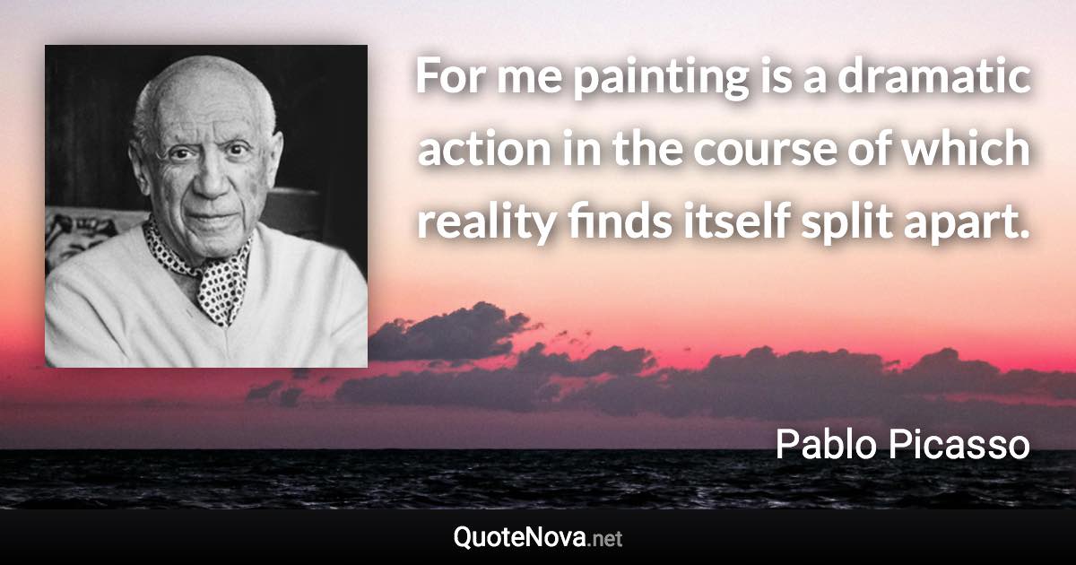 For me painting is a dramatic action in the course of which reality finds itself split apart. - Pablo Picasso quote