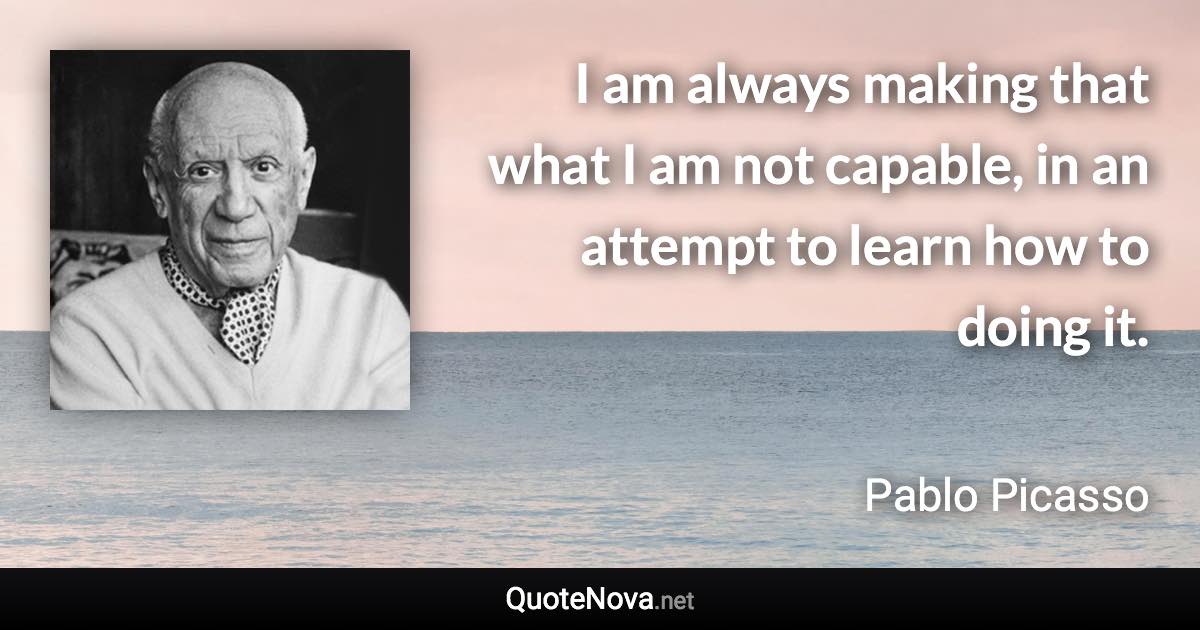 I am always making that what I am not capable, in an attempt to learn how to doing it. - Pablo Picasso quote