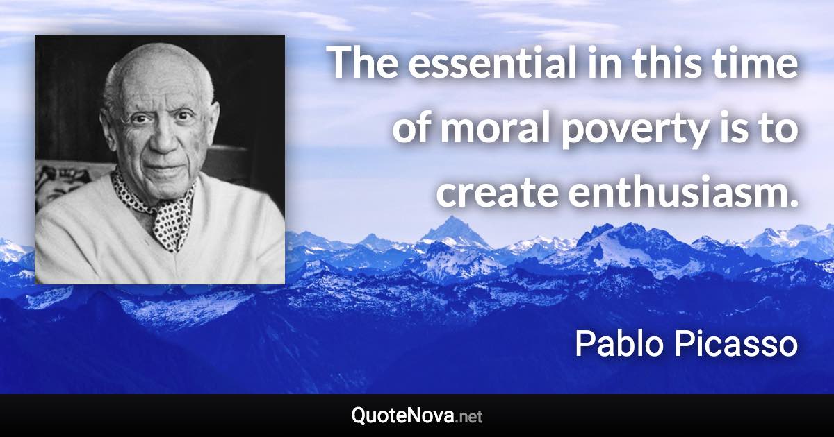 The essential in this time of moral poverty is to create enthusiasm. - Pablo Picasso quote