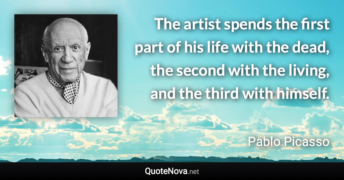 The artist spends the first part of his life with the dead, the second with the living, and the third with himself. - Pablo Picasso quote