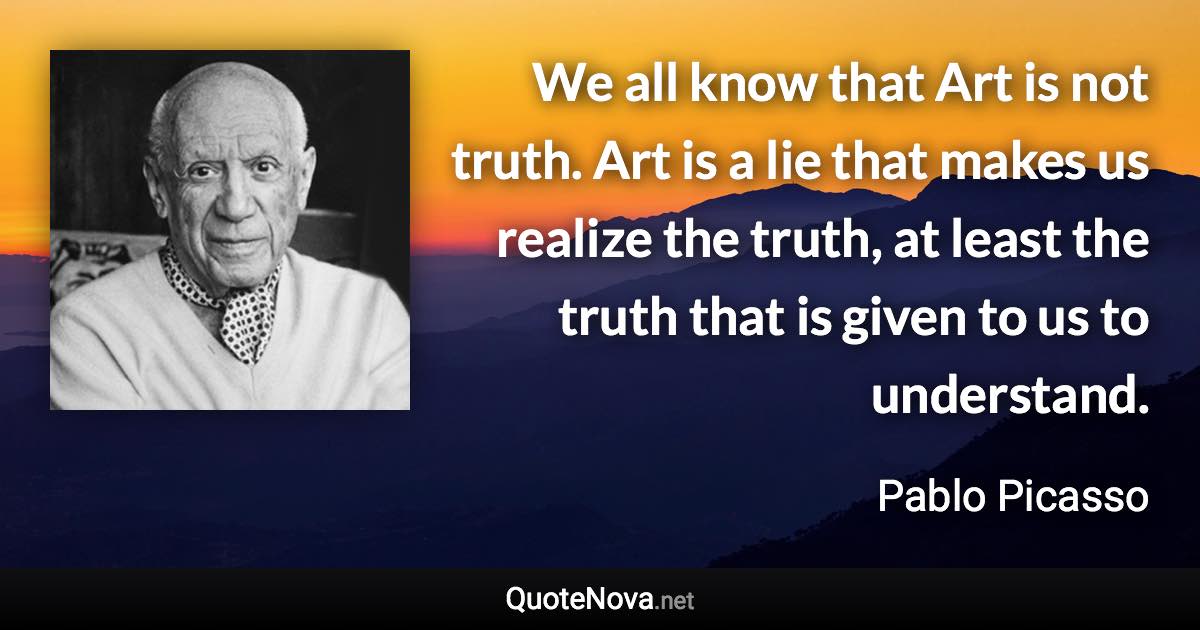 We all know that Art is not truth. Art is a lie that makes us realize the truth, at least the truth that is given to us to understand. - Pablo Picasso quote