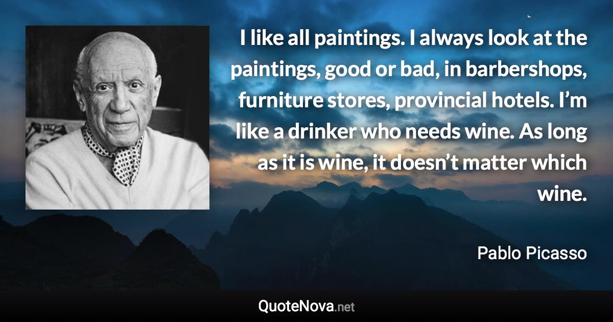 I like all paintings. I always look at the paintings, good or bad, in barbershops, furniture stores, provincial hotels. I’m like a drinker who needs wine. As long as it is wine, it doesn’t matter which wine. - Pablo Picasso quote