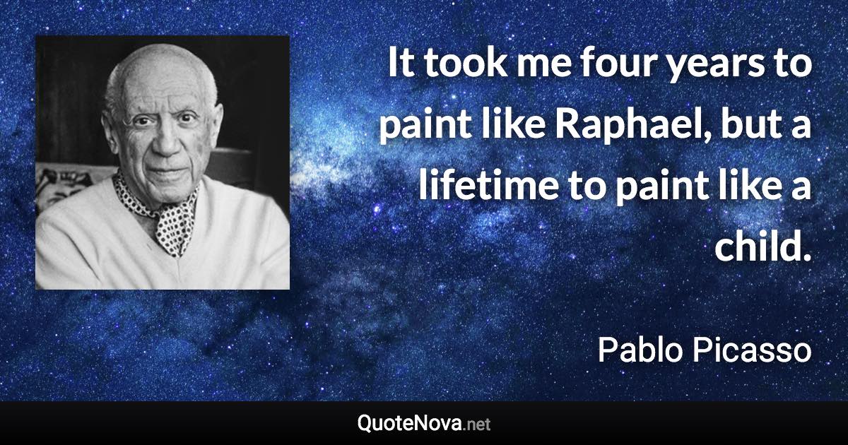 It took me four years to paint like Raphael, but a lifetime to paint like a child. - Pablo Picasso quote