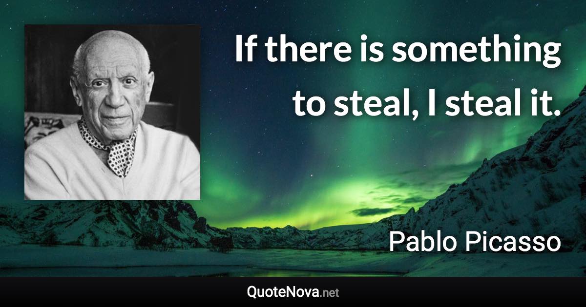 If there is something to steal, I steal it. - Pablo Picasso quote