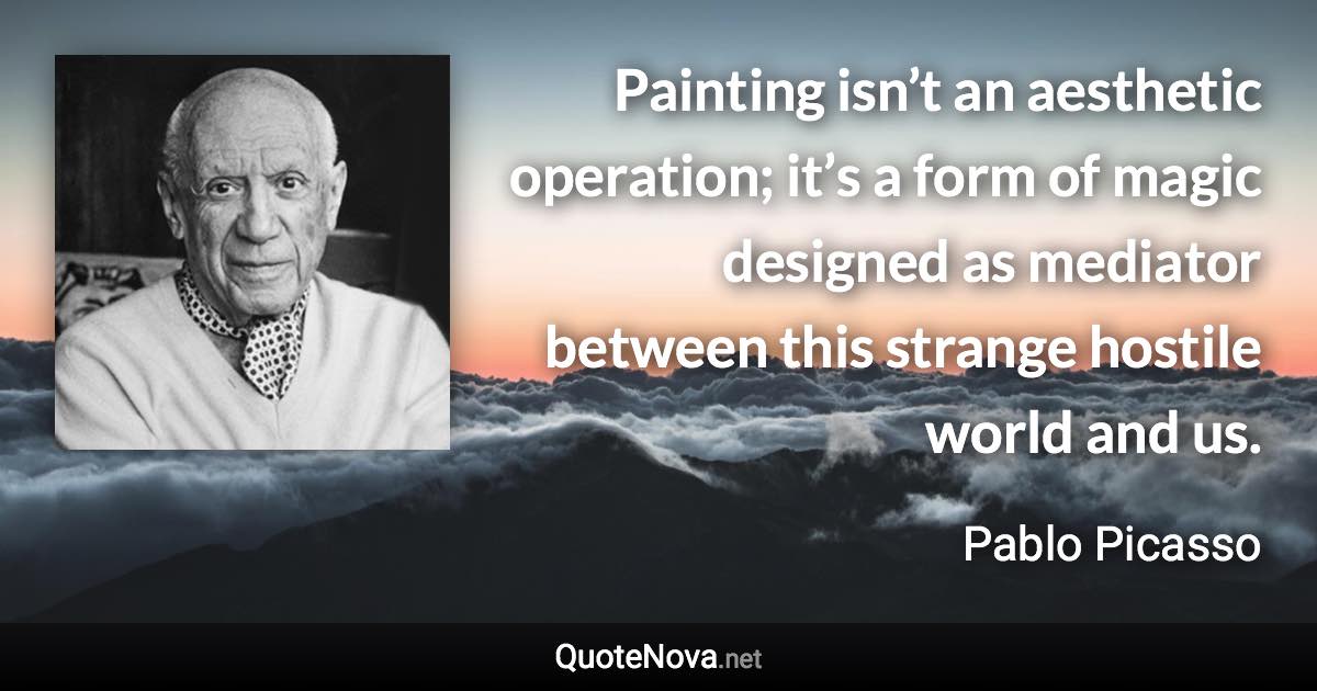 Painting isn’t an aesthetic operation; it’s a form of magic designed as mediator between this strange hostile world and us. - Pablo Picasso quote