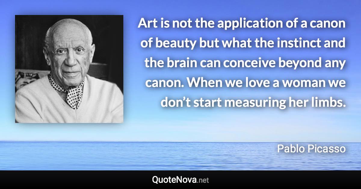 Art is not the application of a canon of beauty but what the instinct and the brain can conceive beyond any canon. When we love a woman we don’t start measuring her limbs. - Pablo Picasso quote