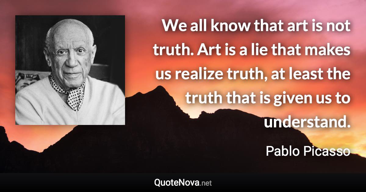 We all know that art is not truth. Art is a lie that makes us realize truth, at least the truth that is given us to understand. - Pablo Picasso quote