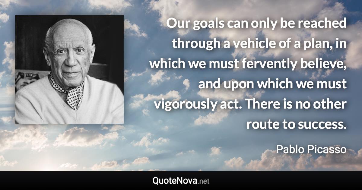 Our goals can only be reached through a vehicle of a plan, in which we must fervently believe, and upon which we must vigorously act. There is no other route to success. - Pablo Picasso quote