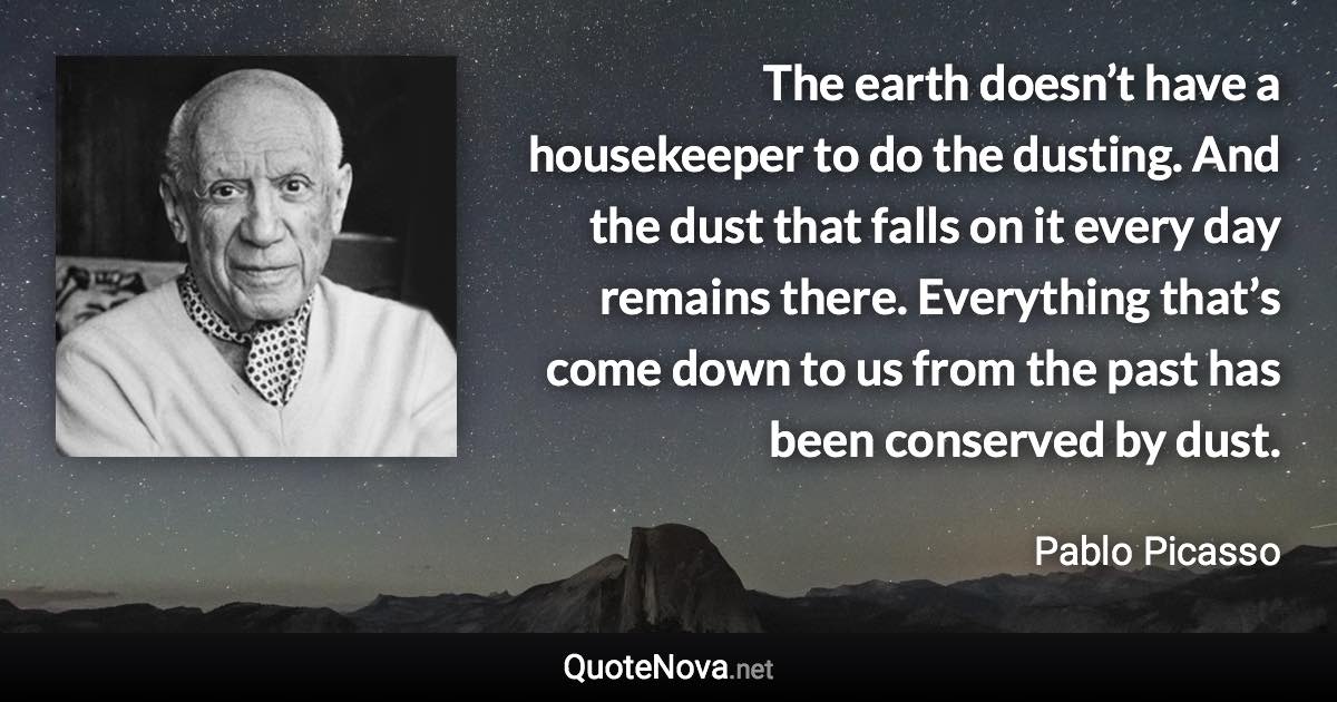 The earth doesn’t have a housekeeper to do the dusting. And the dust that falls on it every day remains there. Everything that’s come down to us from the past has been conserved by dust. - Pablo Picasso quote