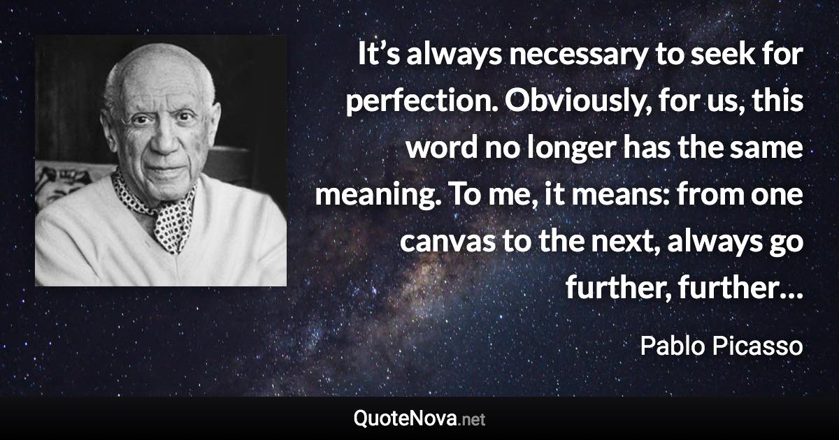 It’s always necessary to seek for perfection. Obviously, for us, this word no longer has the same meaning. To me, it means: from one canvas to the next, always go further, further… - Pablo Picasso quote