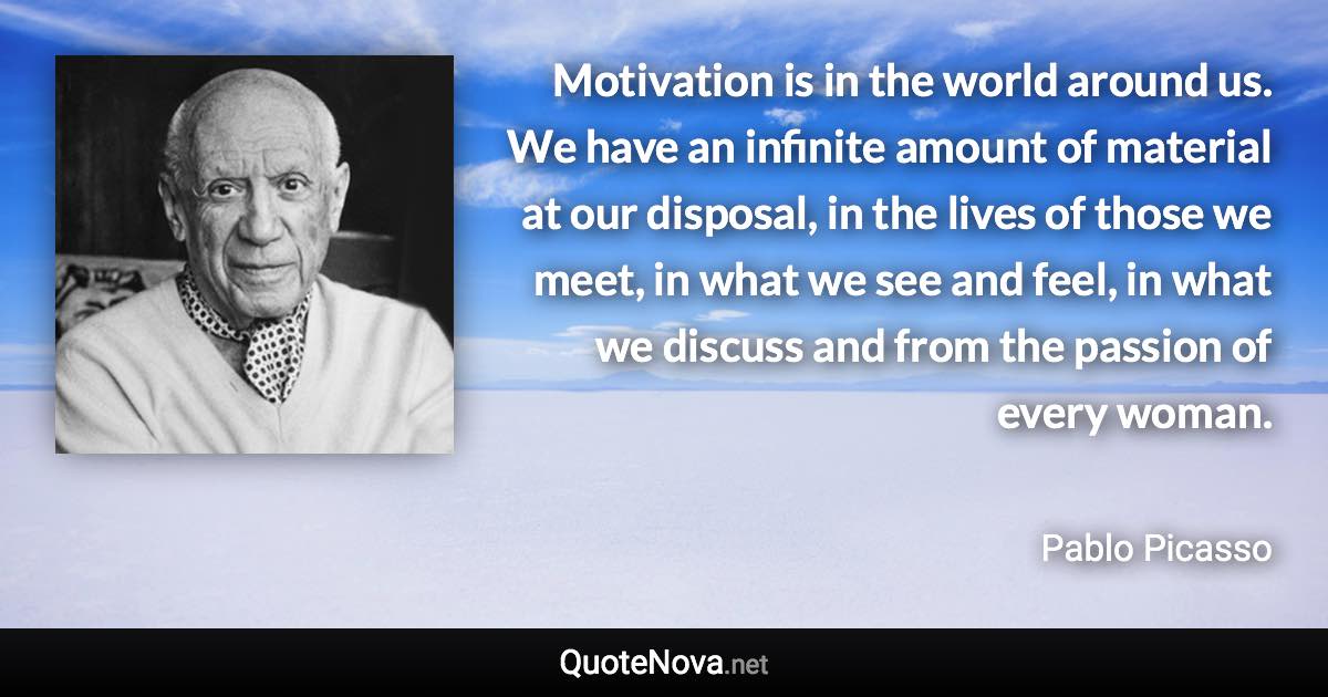 Motivation is in the world around us. We have an infinite amount of material at our disposal, in the lives of those we meet, in what we see and feel, in what we discuss and from the passion of every woman. - Pablo Picasso quote