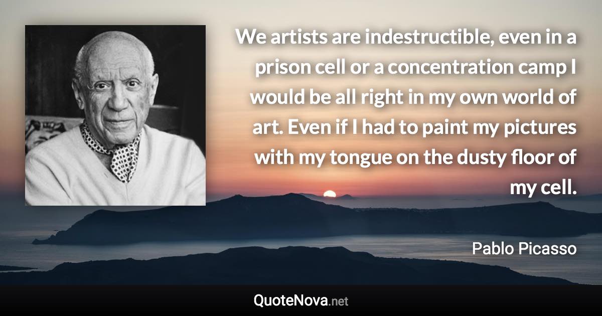 We artists are indestructible, even in a prison cell or a concentration camp I would be all right in my own world of art. Even if I had to paint my pictures with my tongue on the dusty floor of my cell. - Pablo Picasso quote