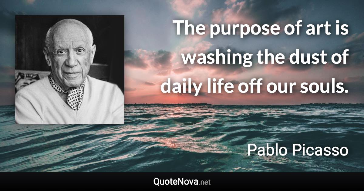 The purpose of art is washing the dust of daily life off our souls. - Pablo Picasso quote