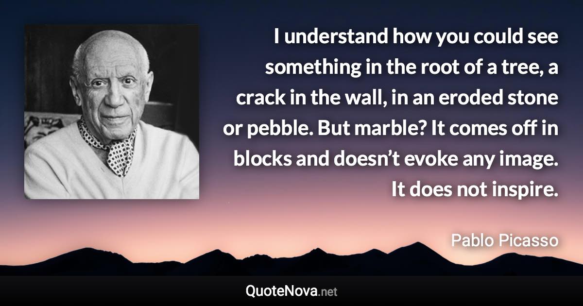 I understand how you could see something in the root of a tree, a crack in the wall, in an eroded stone or pebble. But marble? It comes off in blocks and doesn’t evoke any image. It does not inspire. - Pablo Picasso quote