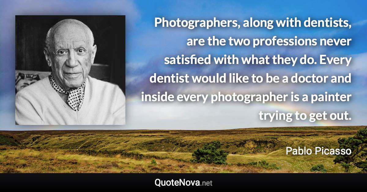 Photographers, along with dentists, are the two professions never satisfied with what they do. Every dentist would like to be a doctor and inside every photographer is a painter trying to get out. - Pablo Picasso quote