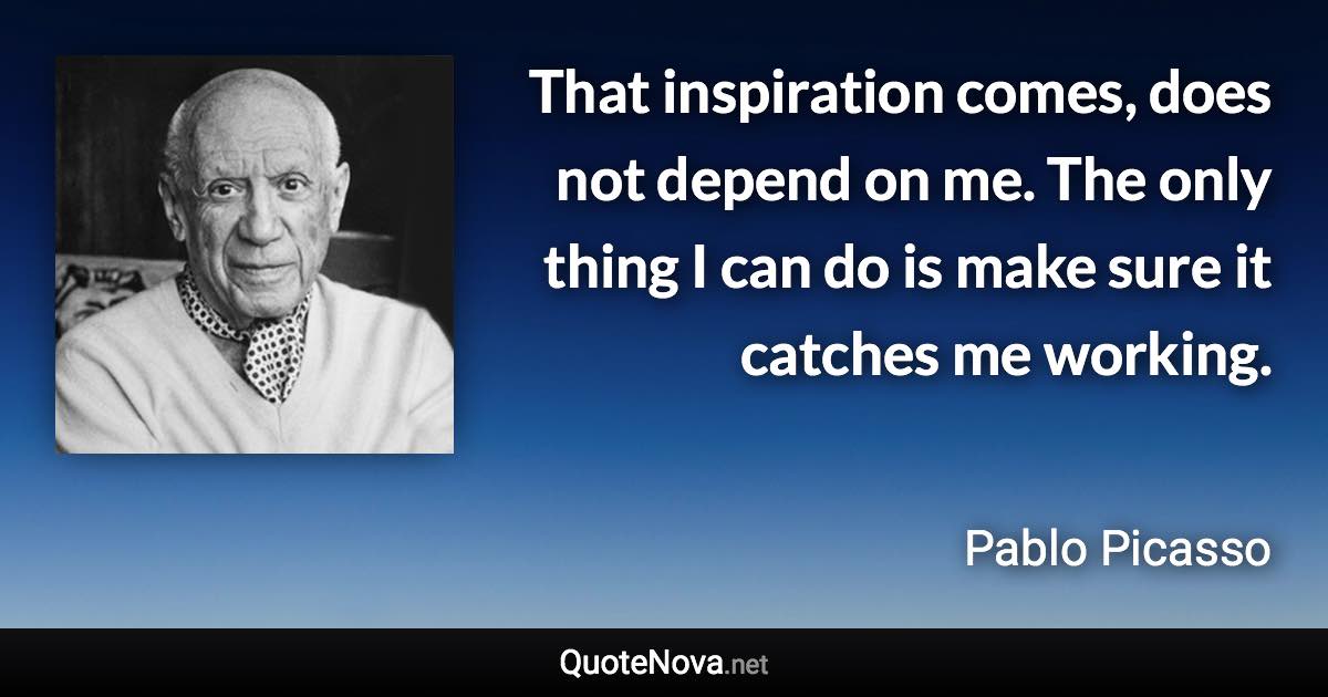 That inspiration comes, does not depend on me. The only thing I can do is make sure it catches me working. - Pablo Picasso quote