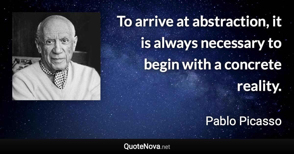 To arrive at abstraction, it is always necessary to begin with a concrete reality. - Pablo Picasso quote