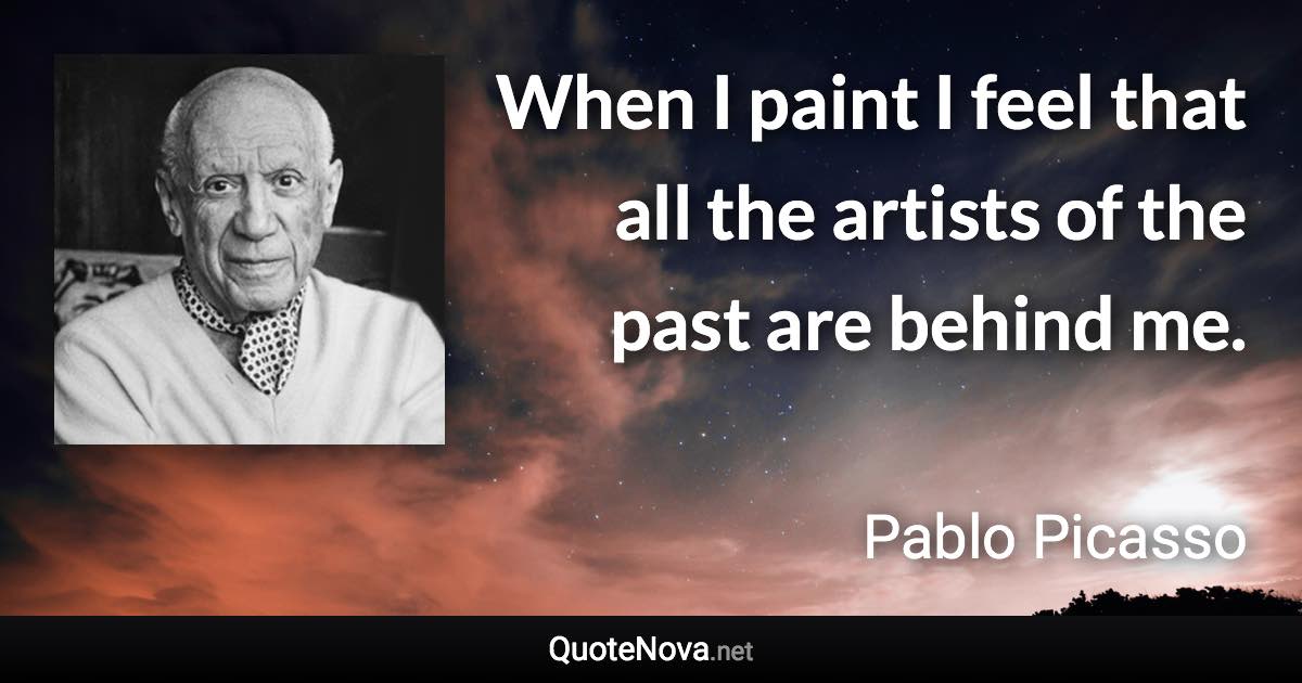 When I paint I feel that all the artists of the past are behind me. - Pablo Picasso quote