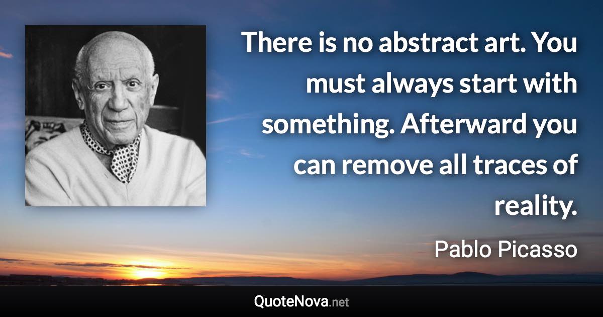 There is no abstract art. You must always start with something. Afterward you can remove all traces of reality. - Pablo Picasso quote