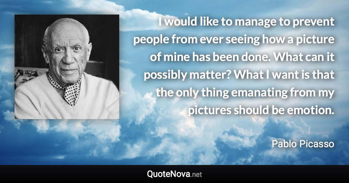 I would like to manage to prevent people from ever seeing how a picture of mine has been done. What can it possibly matter? What I want is that the only thing emanating from my pictures should be emotion. - Pablo Picasso quote