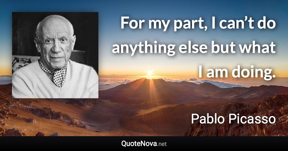 For my part, I can’t do anything else but what I am doing. - Pablo Picasso quote