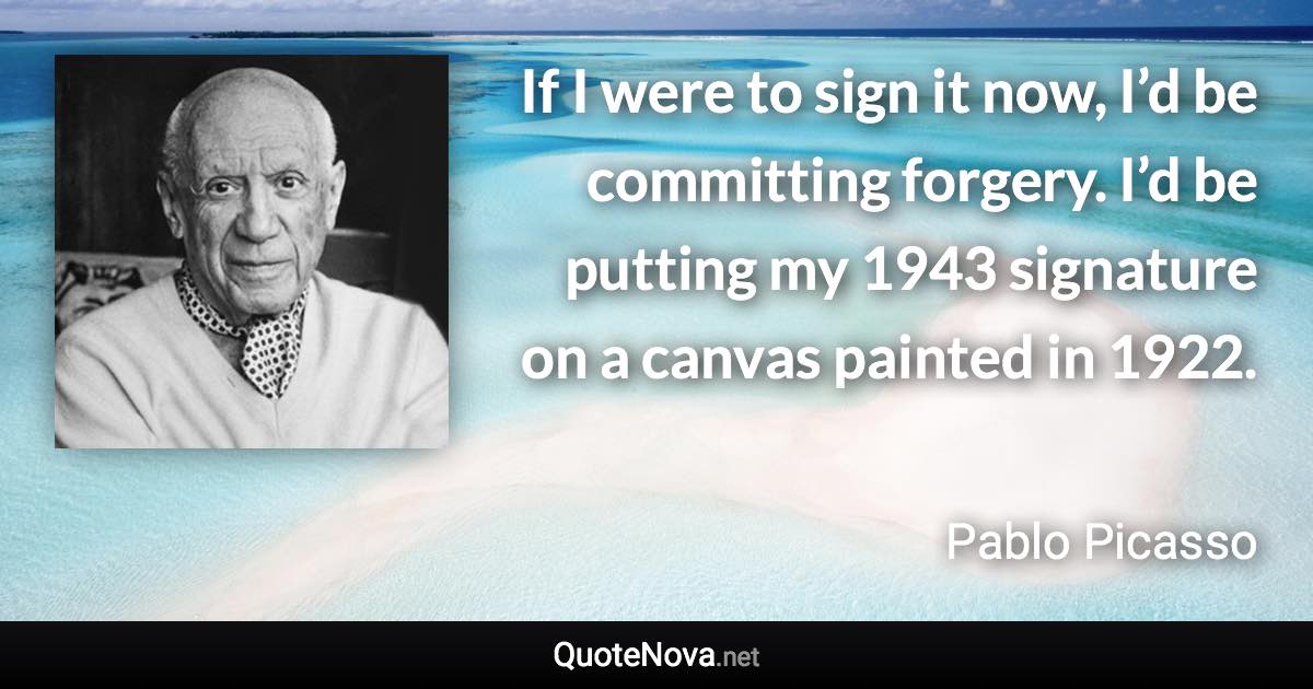 If I were to sign it now, I’d be committing forgery. I’d be putting my 1943 signature on a canvas painted in 1922. - Pablo Picasso quote