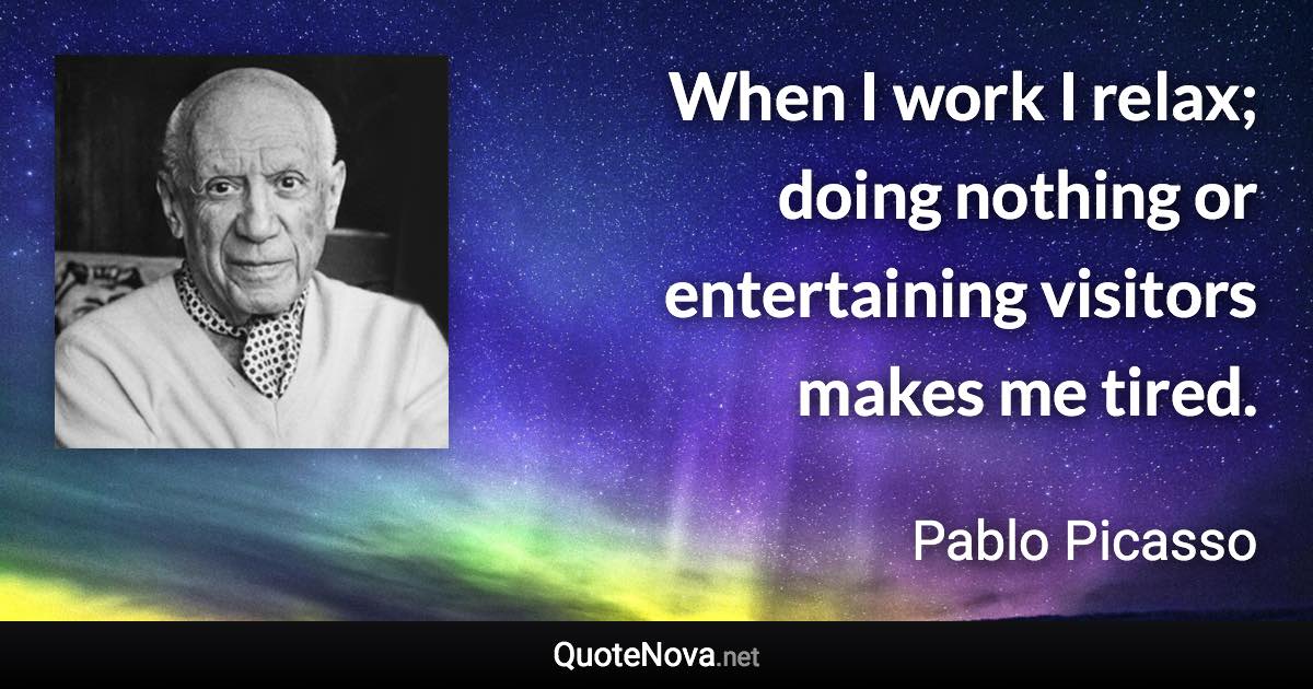 When I work I relax; doing nothing or entertaining visitors makes me tired. - Pablo Picasso quote