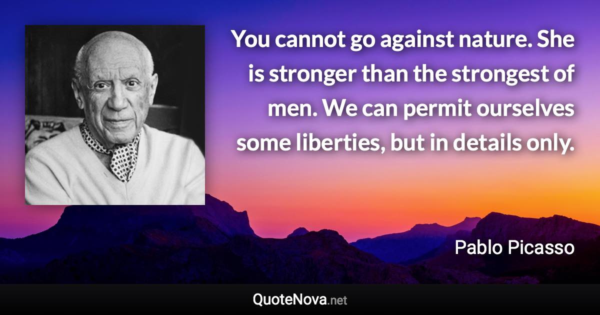 You cannot go against nature. She is stronger than the strongest of men. We can permit ourselves some liberties, but in details only. - Pablo Picasso quote