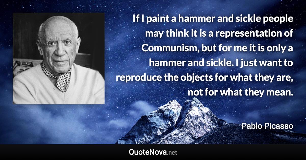 If I paint a hammer and sickle people may think it is a representation of Communism, but for me it is only a hammer and sickle. I just want to reproduce the objects for what they are, not for what they mean. - Pablo Picasso quote