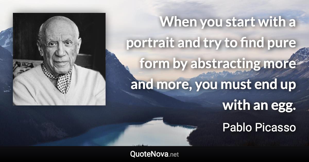 When you start with a portrait and try to find pure form by abstracting more and more, you must end up with an egg. - Pablo Picasso quote