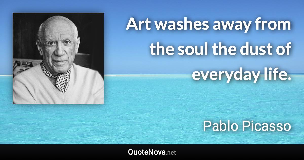 Art washes away from the soul the dust of everyday life. - Pablo Picasso quote