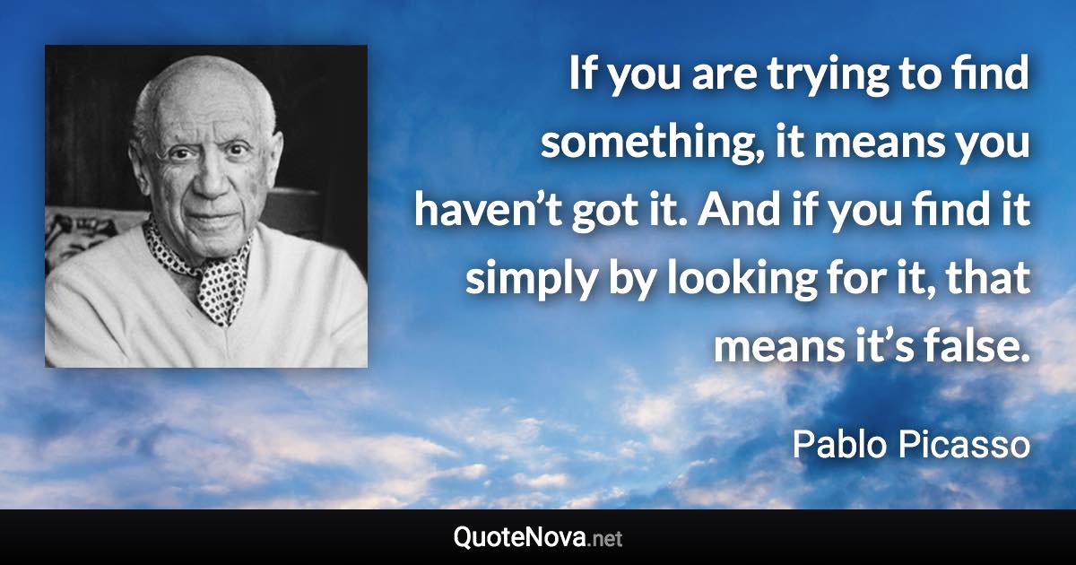 If you are trying to find something, it means you haven’t got it. And if you find it simply by looking for it, that means it’s false. - Pablo Picasso quote