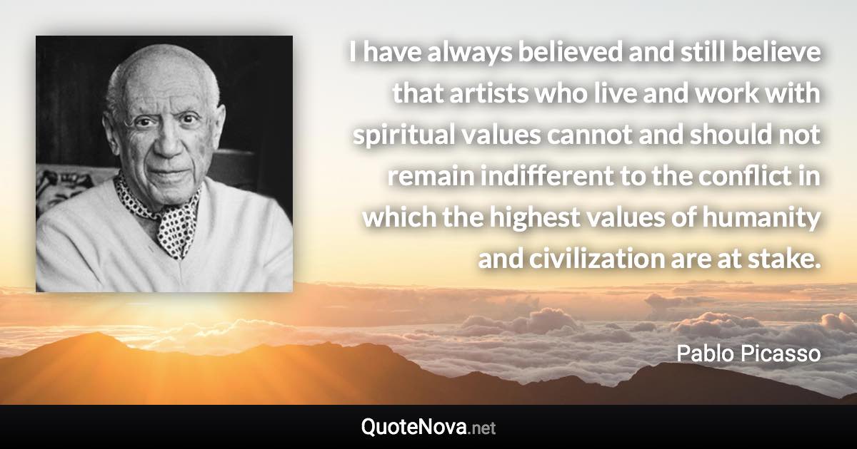 I have always believed and still believe that artists who live and work with spiritual values cannot and should not remain indifferent to the conflict in which the highest values of humanity and civilization are at stake. - Pablo Picasso quote