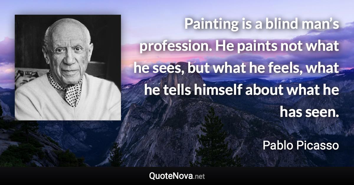 Painting is a blind man’s profession. He paints not what he sees, but what he feels, what he tells himself about what he has seen. - Pablo Picasso quote