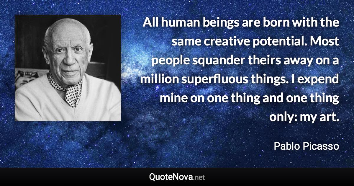 All human beings are born with the same creative potential. Most people squander theirs away on a million superfluous things. I expend mine on one thing and one thing only: my art. - Pablo Picasso quote