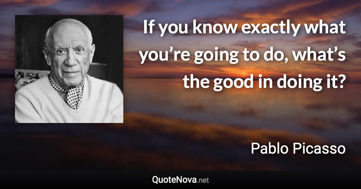 If you know exactly what you’re going to do, what’s the good in doing it? - Pablo Picasso quote