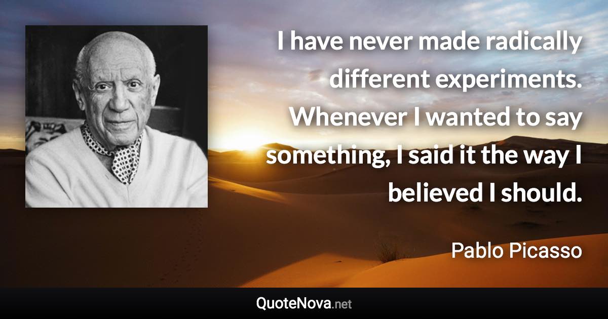 I have never made radically different experiments. Whenever I wanted to say something, I said it the way I believed I should. - Pablo Picasso quote