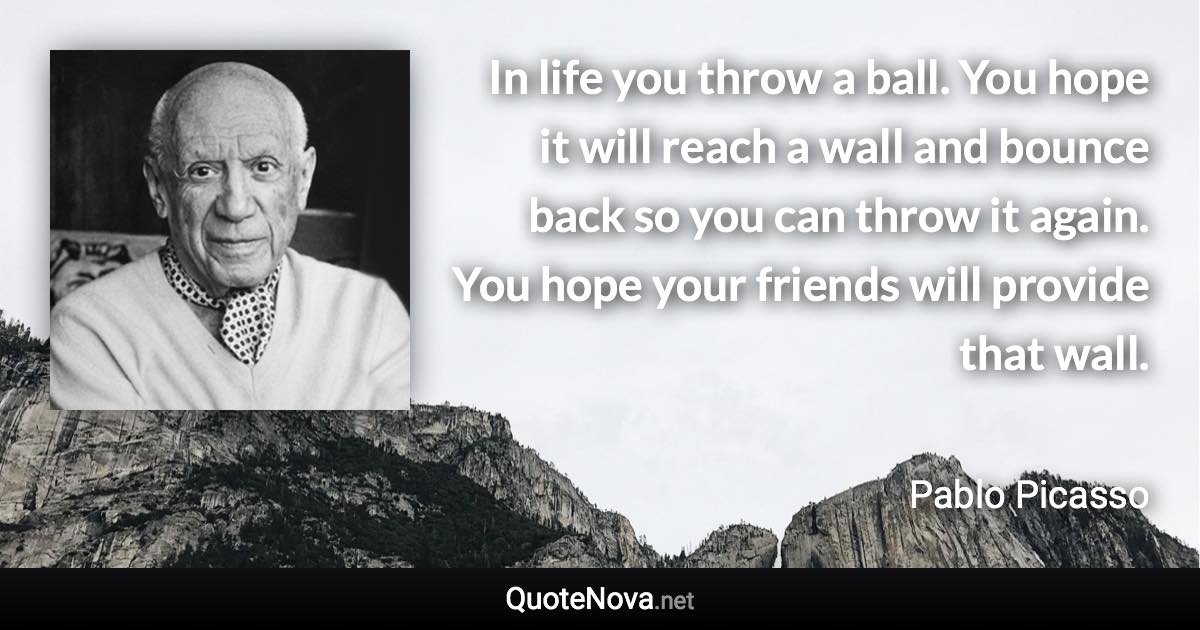 In life you throw a ball. You hope it will reach a wall and bounce back so you can throw it again. You hope your friends will provide that wall. - Pablo Picasso quote