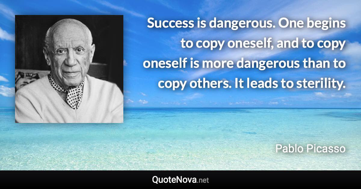 Success is dangerous. One begins to copy oneself, and to copy oneself is more dangerous than to copy others. It leads to sterility. - Pablo Picasso quote