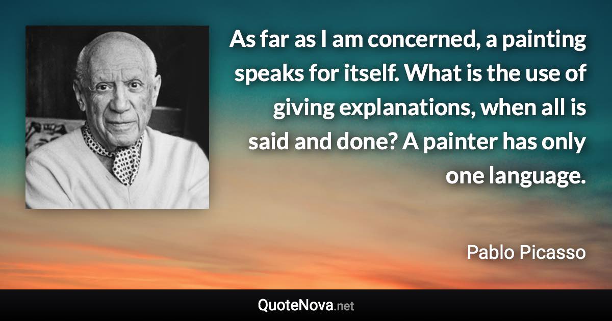 As far as I am concerned, a painting speaks for itself. What is the use of giving explanations, when all is said and done? A painter has only one language. - Pablo Picasso quote