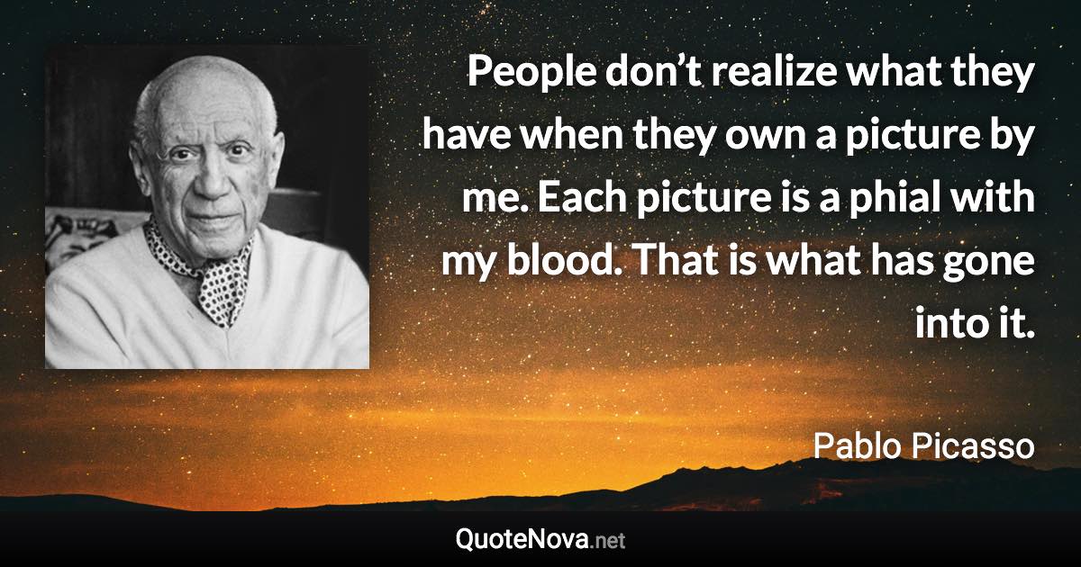 People don’t realize what they have when they own a picture by me. Each picture is a phial with my blood. That is what has gone into it. - Pablo Picasso quote