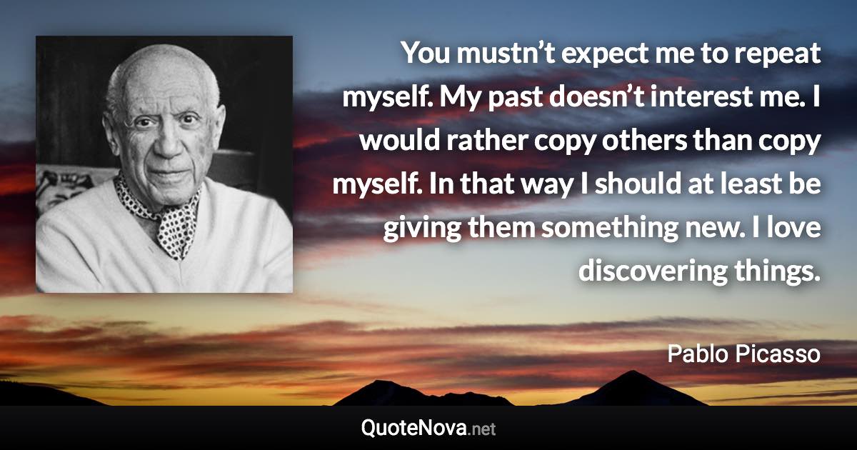 You mustn’t expect me to repeat myself. My past doesn’t interest me. I would rather copy others than copy myself. In that way I should at least be giving them something new. I love discovering things. - Pablo Picasso quote