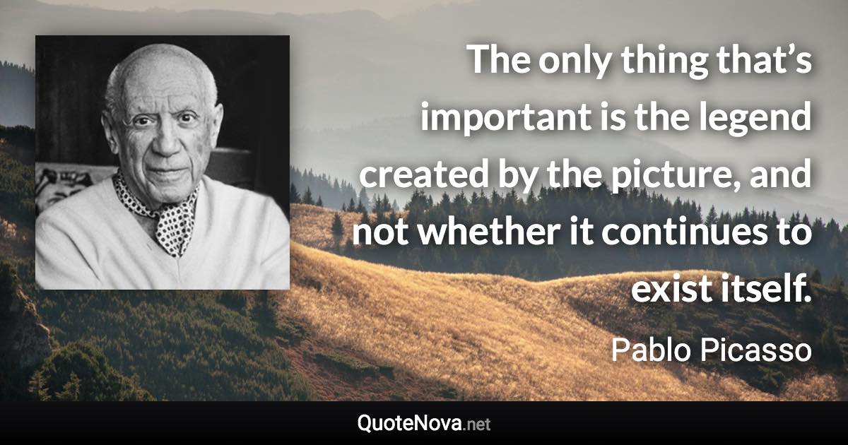 The only thing that’s important is the legend created by the picture, and not whether it continues to exist itself. - Pablo Picasso quote