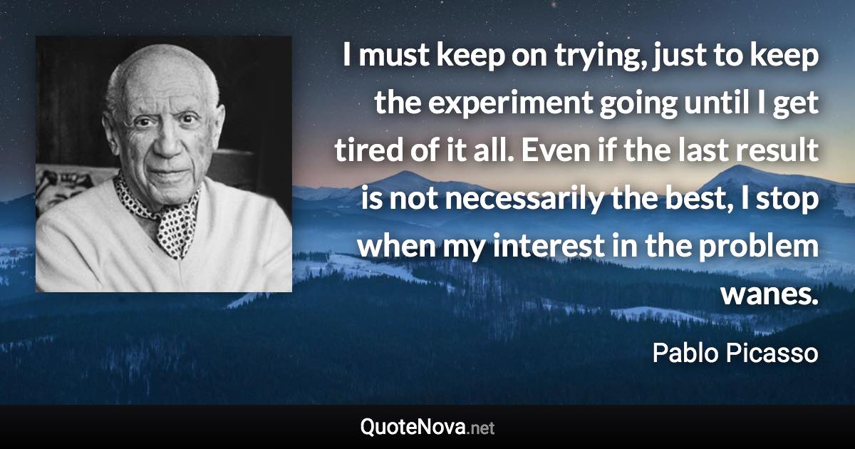 I must keep on trying, just to keep the experiment going until I get tired of it all. Even if the last result is not necessarily the best, I stop when my interest in the problem wanes. - Pablo Picasso quote